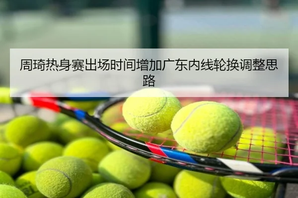 周琦热身赛出场时间增加广东内线轮换调整思路