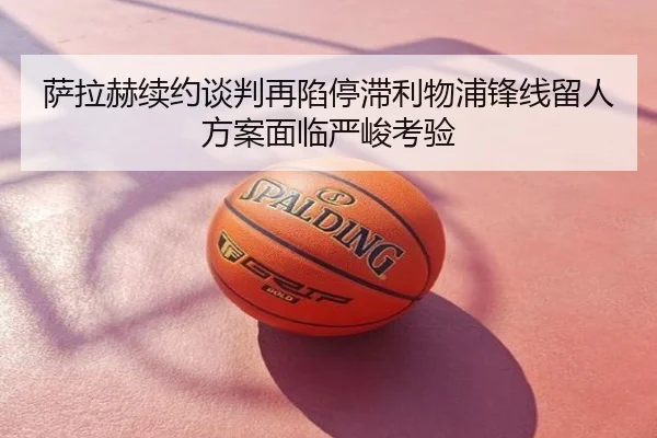 萨拉赫续约谈判再陷停滞利物浦锋线留人方案面临严峻考验