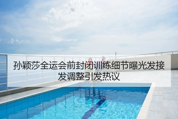 孙颖莎全运会前封闭训练细节曝光发接发调整引发热议